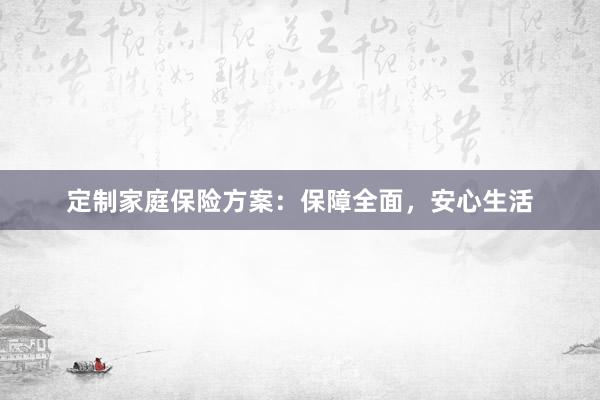 定制家庭保险方案：保障全面，安心生活